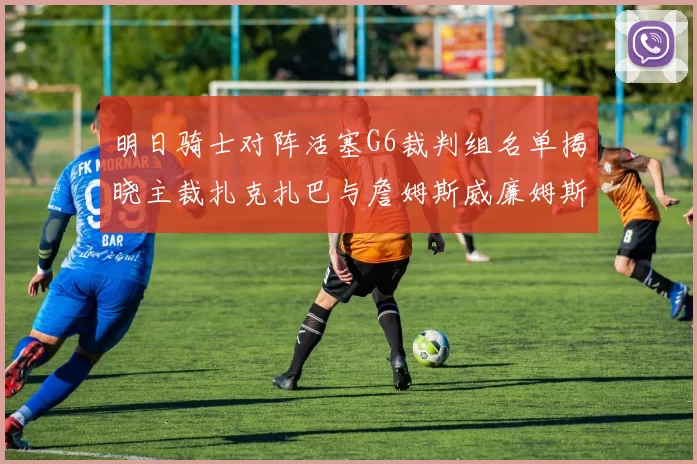 明日骑士对阵活塞G6裁判组名单揭晓主裁扎克扎巴与詹姆斯威廉姆斯在列