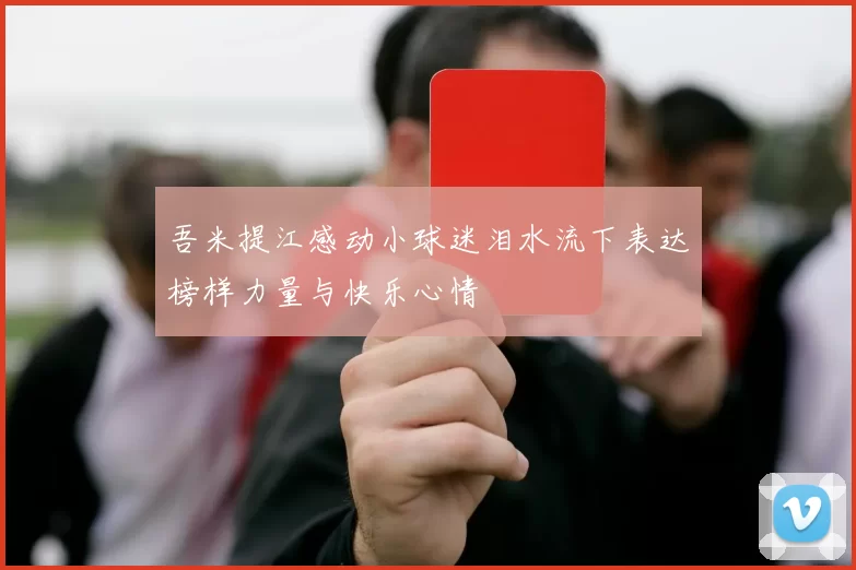 吾米提江感动小球迷泪水流下表达榜样力量与快乐心情