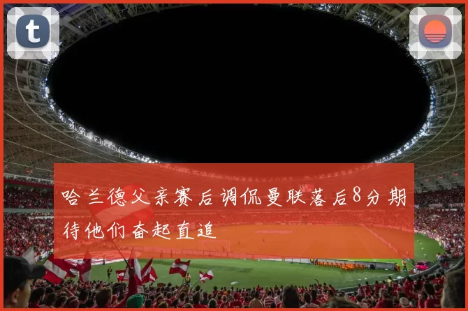 哈兰德父亲赛后调侃曼联落后8分期待他们奋起直追